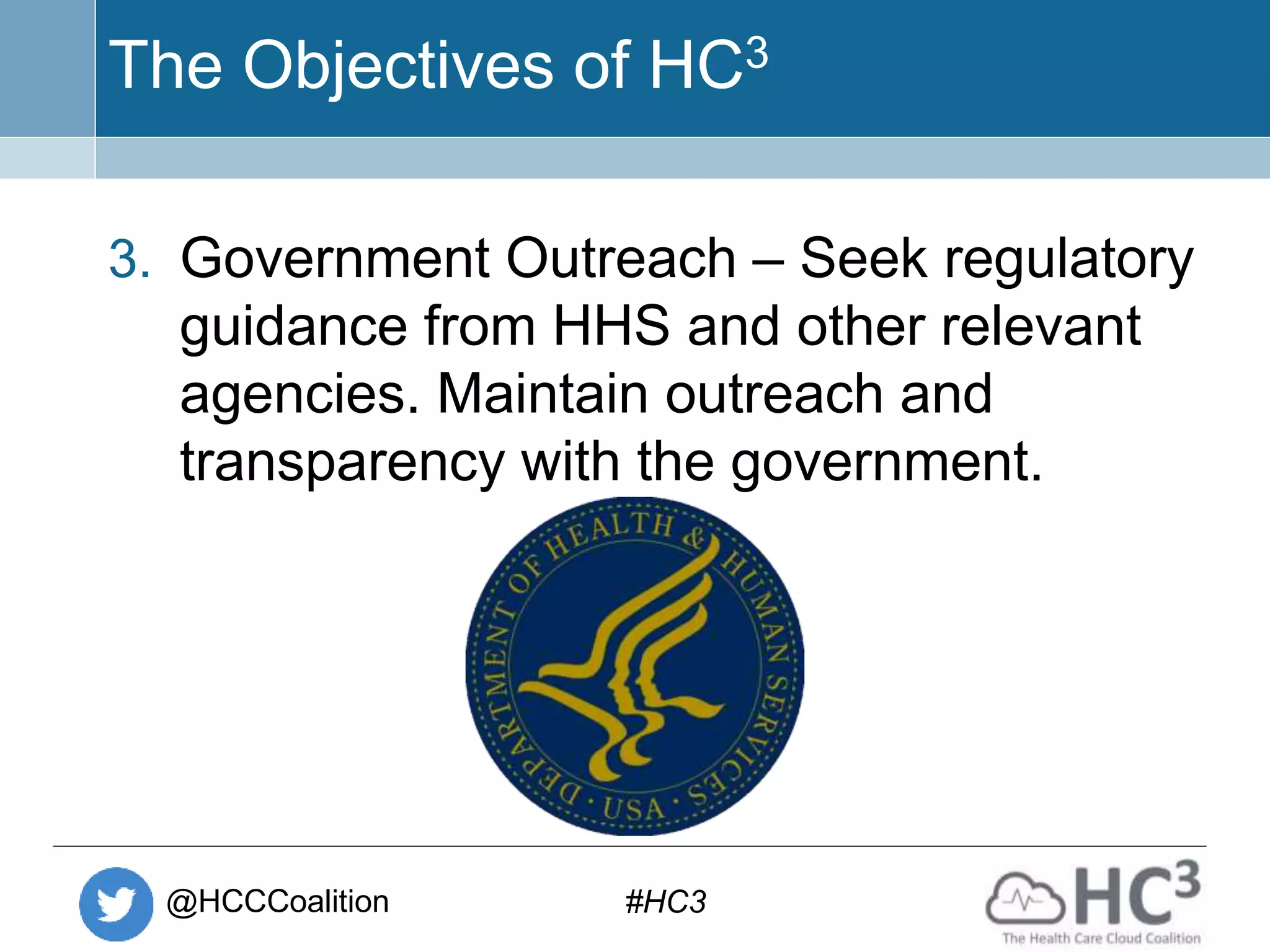 @HCCCoalition #HC3
The Objectives of HC3
3. Government Outreach – Seek regulatory
guidance from HHS and other relevant
agencies. Maintain outreach and
transparency with the government.
 