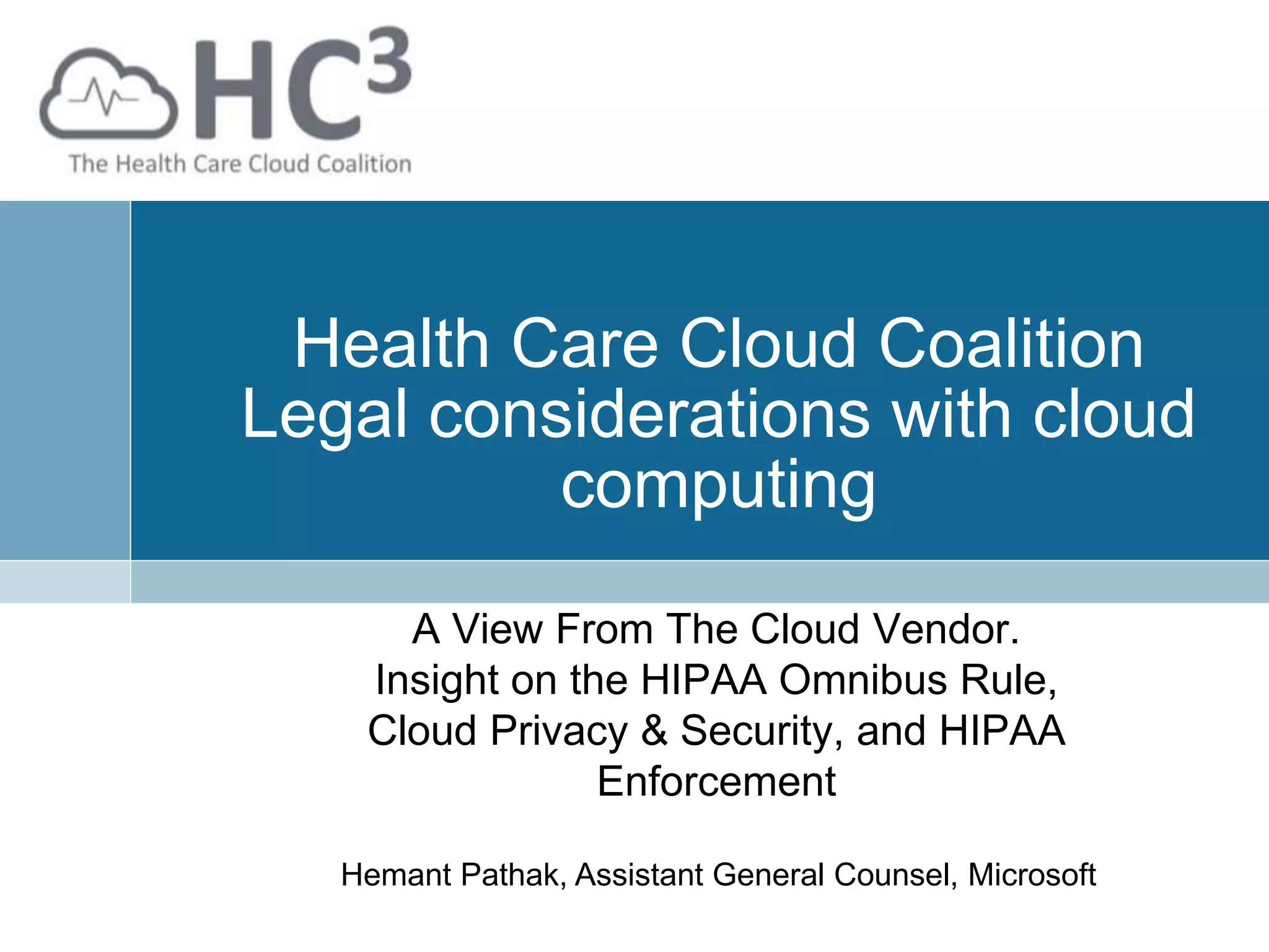Health Care Cloud Coalition
Legal considerations with cloud
computing
A View From The Cloud Vendor.
Insight on the HIPAA Omnibus Rule,
Cloud Privacy & Security, and HIPAA
Enforcement
Hemant Pathak, Assistant General Counsel, Microsoft
 