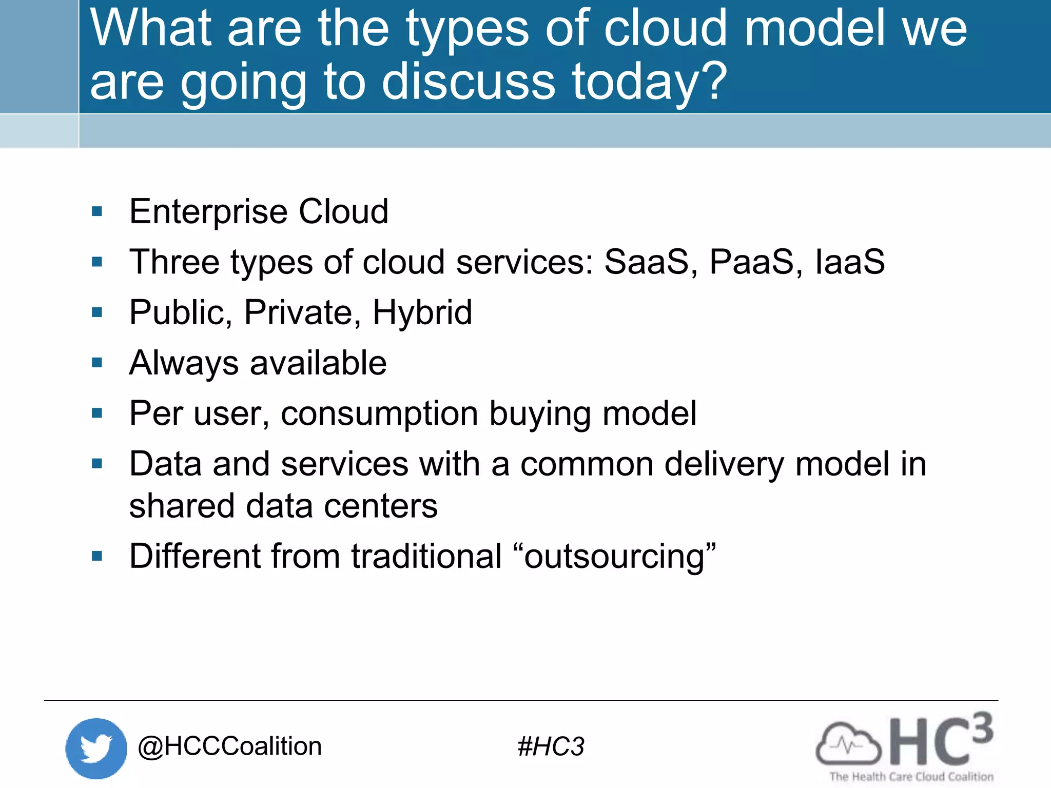 @HCCCoalition #HC3
What are the types of cloud model we
are going to discuss today?
 Enterprise Cloud
 Three types of cloud services: SaaS, PaaS, IaaS
 Public, Private, Hybrid
 Always available
 Per user, consumption buying model
 Data and services with a common delivery model in
shared data centers
 Different from traditional “outsourcing”
 