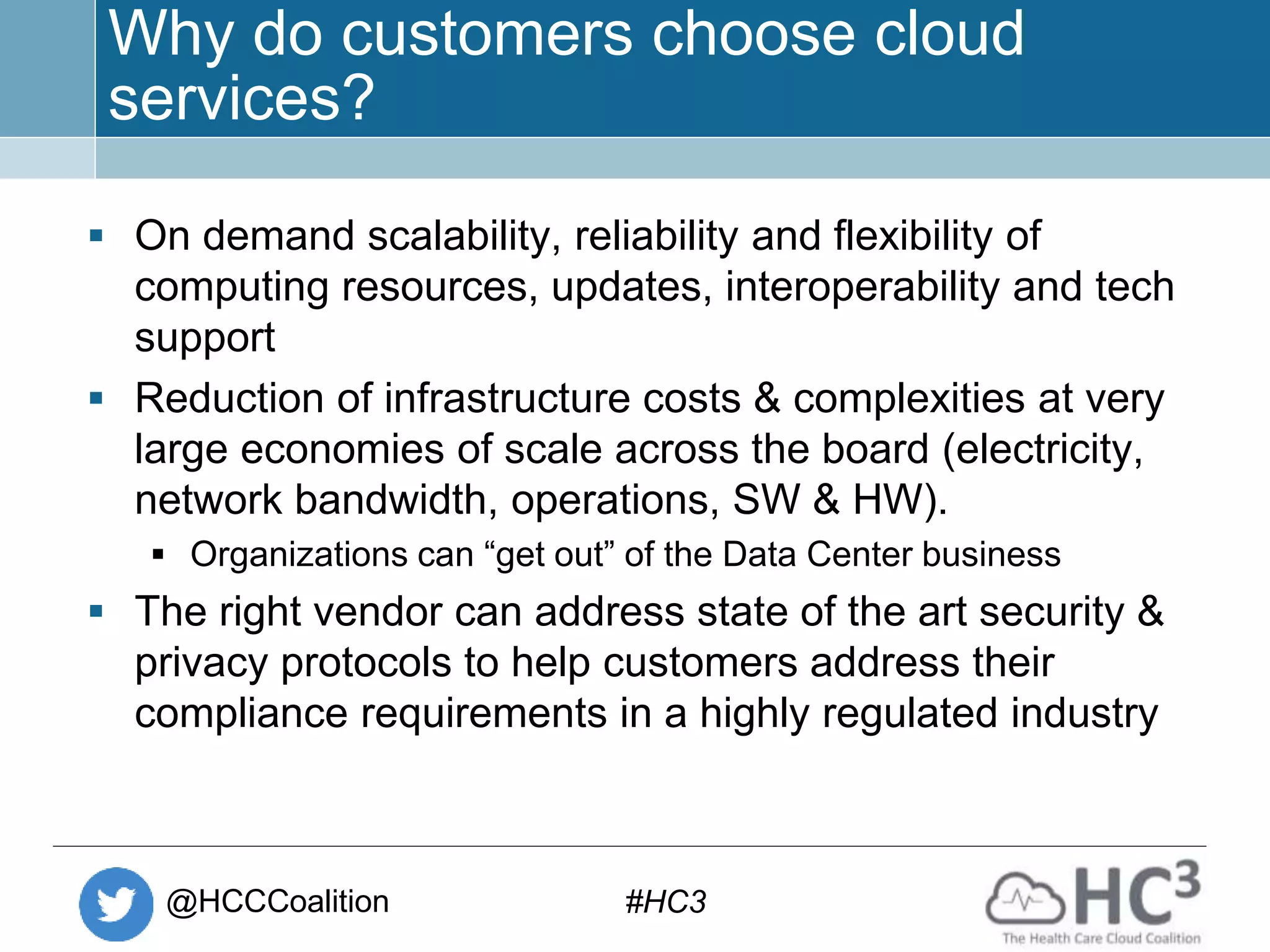 @HCCCoalition #HC3
Why do customers choose cloud
services?
 On demand scalability, reliability and flexibility of
computing resources, updates, interoperability and tech
support
 Reduction of infrastructure costs & complexities at very
large economies of scale across the board (electricity,
network bandwidth, operations, SW & HW).
 Organizations can “get out” of the Data Center business
 The right vendor can address state of the art security &
privacy protocols to help customers address their
compliance requirements in a highly regulated industry
 