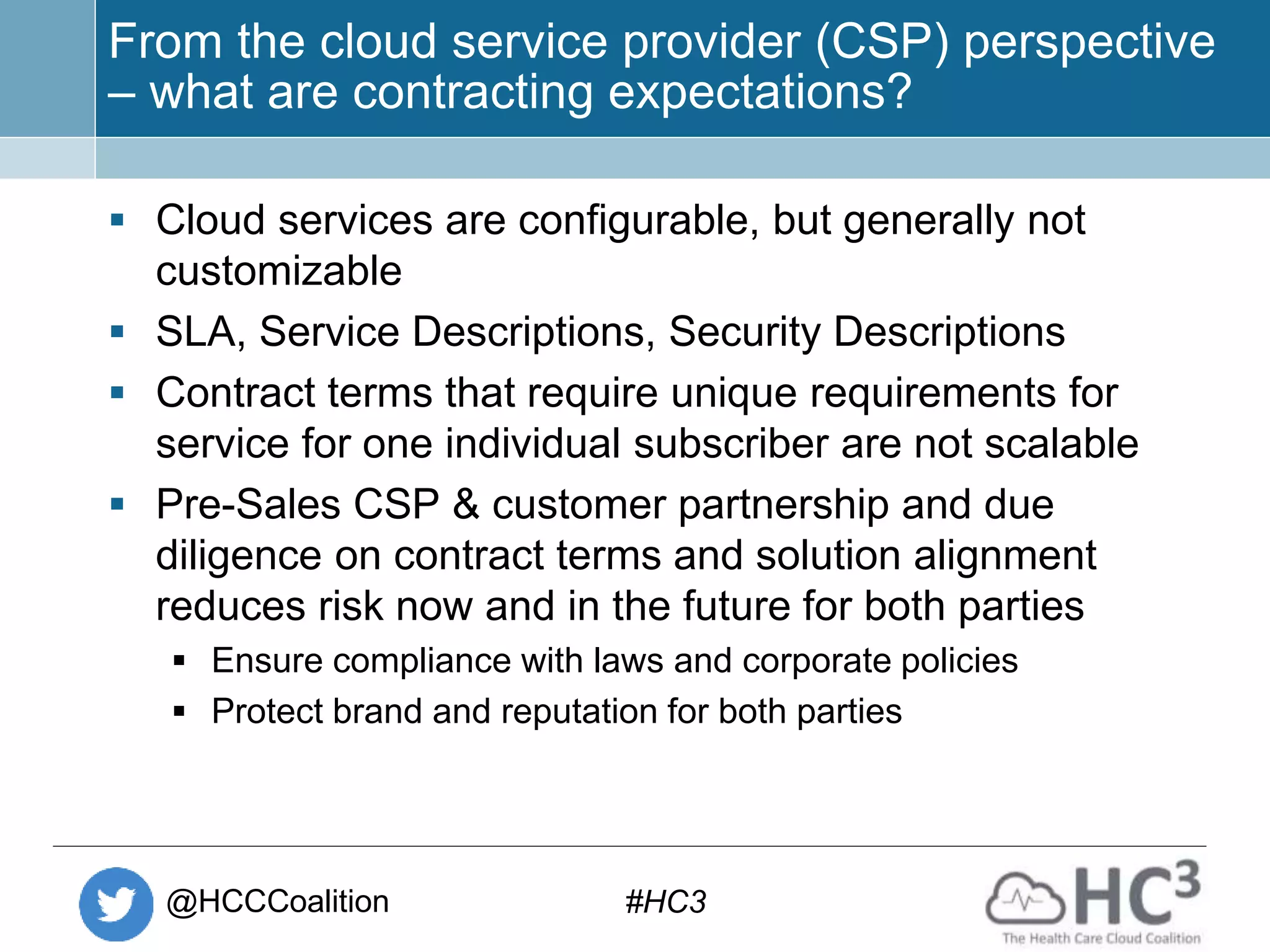 @HCCCoalition #HC3
From the cloud service provider (CSP) perspective
– what are contracting expectations?
 Cloud services are configurable, but generally not
customizable
 SLA, Service Descriptions, Security Descriptions
 Contract terms that require unique requirements for
service for one individual subscriber are not scalable
 Pre-Sales CSP & customer partnership and due
diligence on contract terms and solution alignment
reduces risk now and in the future for both parties
 Ensure compliance with laws and corporate policies
 Protect brand and reputation for both parties
 