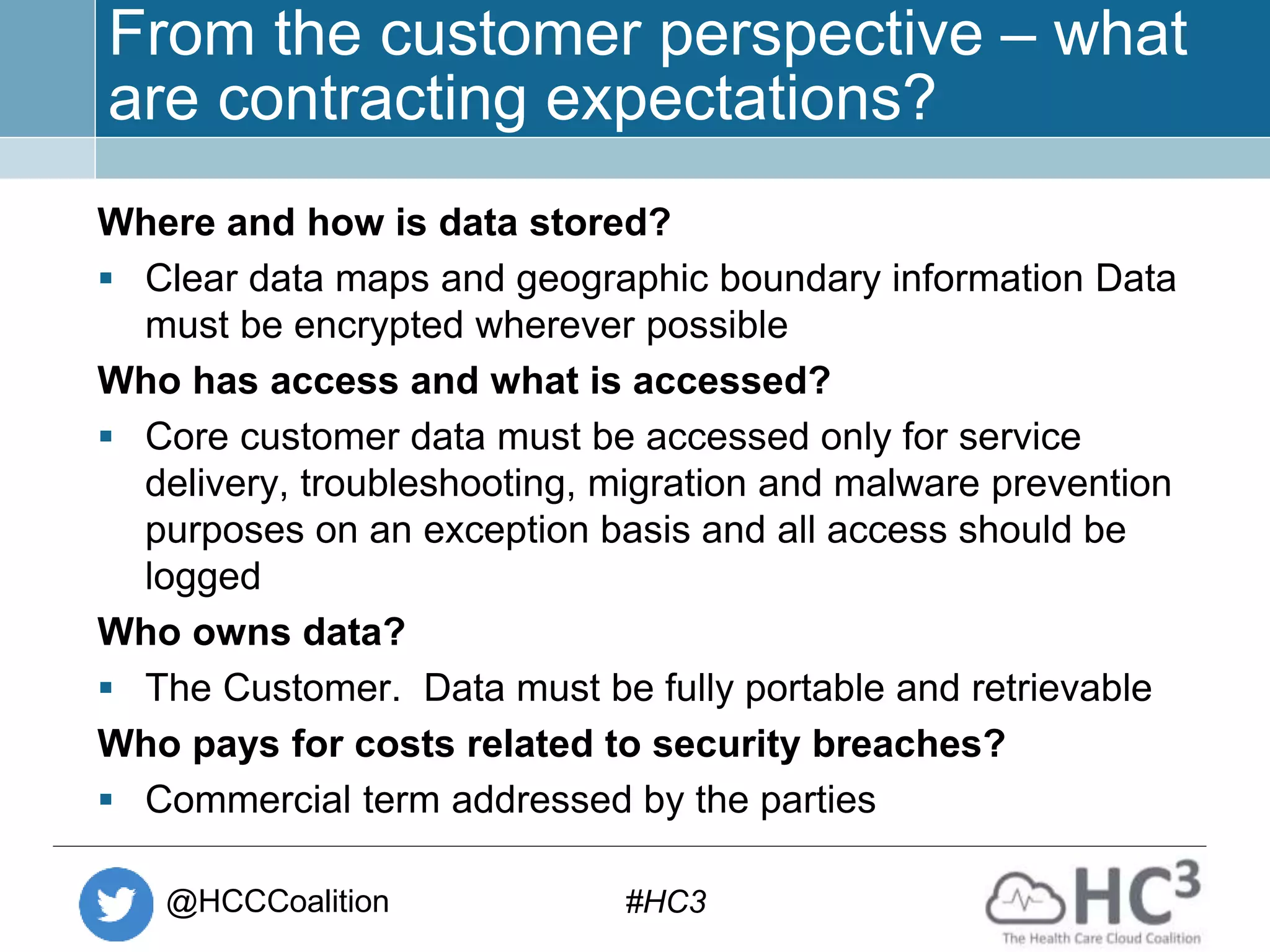 @HCCCoalition #HC3
From the customer perspective – what
are contracting expectations?
Where and how is data stored?
 Clear data maps and geographic boundary information Data
must be encrypted wherever possible
Who has access and what is accessed?
 Core customer data must be accessed only for service
delivery, troubleshooting, migration and malware prevention
purposes on an exception basis and all access should be
logged
Who owns data?
 The Customer. Data must be fully portable and retrievable
Who pays for costs related to security breaches?
 Commercial term addressed by the parties
 