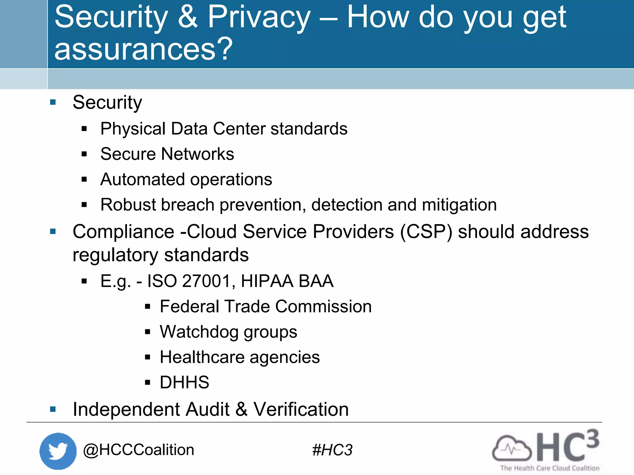 @HCCCoalition #HC3
Security & Privacy – How do you get
assurances?
 Security
 Physical Data Center standards
 Secure Networks
 Automated operations
 Robust breach prevention, detection and mitigation
 Compliance -Cloud Service Providers (CSP) should address
regulatory standards
 E.g. - ISO 27001, HIPAA BAA
 Federal Trade Commission
 Watchdog groups
 Healthcare agencies
 DHHS
 Independent Audit & Verification
 