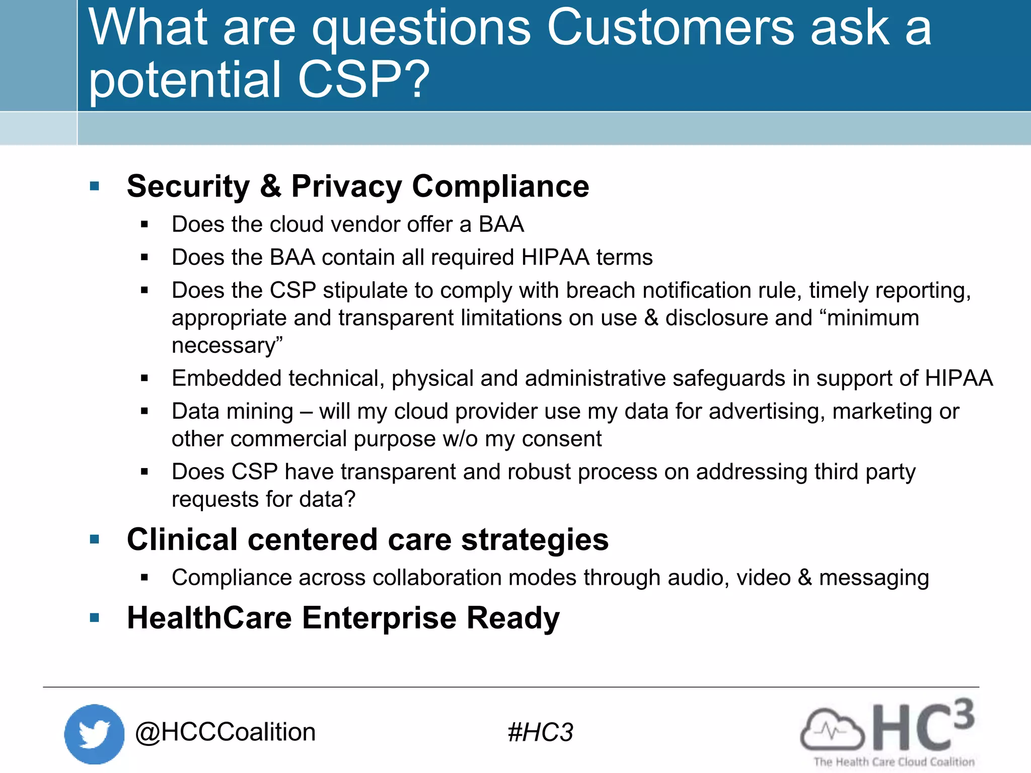 @HCCCoalition #HC3
What are questions Customers ask a
potential CSP?
 Security & Privacy Compliance
 Does the cloud vendor offer a BAA
 Does the BAA contain all required HIPAA terms
 Does the CSP stipulate to comply with breach notification rule, timely reporting,
appropriate and transparent limitations on use & disclosure and “minimum
necessary”
 Embedded technical, physical and administrative safeguards in support of HIPAA
 Data mining – will my cloud provider use my data for advertising, marketing or
other commercial purpose w/o my consent
 Does CSP have transparent and robust process on addressing third party
requests for data?
 Clinical centered care strategies
 Compliance across collaboration modes through audio, video & messaging
 HealthCare Enterprise Ready
 