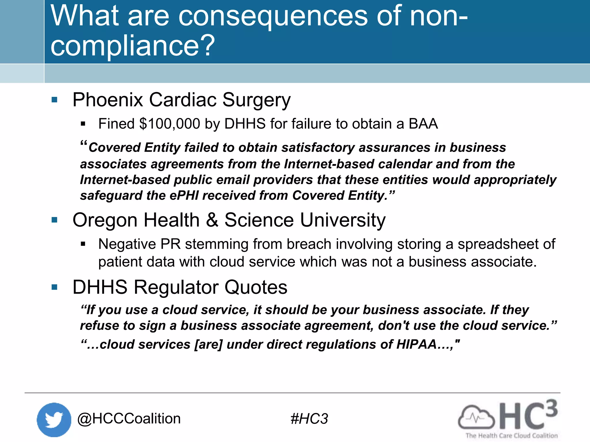 @HCCCoalition #HC3
What are consequences of non-
compliance?
 Phoenix Cardiac Surgery
 Fined $100,000 by DHHS for failure to obtain a BAA
“Covered Entity failed to obtain satisfactory assurances in business
associates agreements from the Internet-based calendar and from the
Internet-based public email providers that these entities would appropriately
safeguard the ePHI received from Covered Entity.”
 Oregon Health & Science University
 Negative PR stemming from breach involving storing a spreadsheet of
patient data with cloud service which was not a business associate.
 DHHS Regulator Quotes
“If you use a cloud service, it should be your business associate. If they
refuse to sign a business associate agreement, don't use the cloud service.”
“…cloud services [are] under direct regulations of HIPAA…,"
 