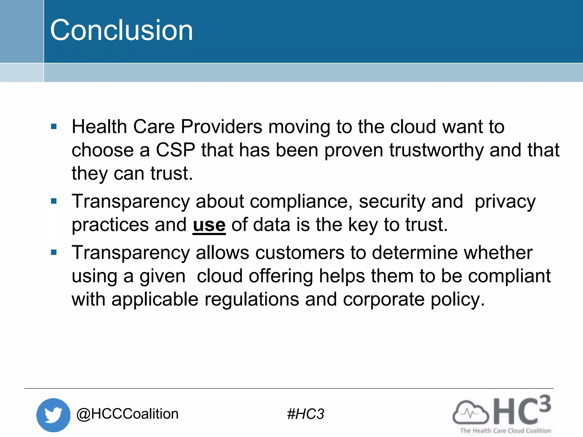 @HCCCoalition #HC3
Conclusion
 Health Care Providers moving to the cloud want to
choose a CSP that has been proven trustworthy and that
they can trust.
 Transparency about compliance, security and privacy
practices and use of data is the key to trust.
 Transparency allows customers to determine whether
using a given cloud offering helps them to be compliant
with applicable regulations and corporate policy.
 