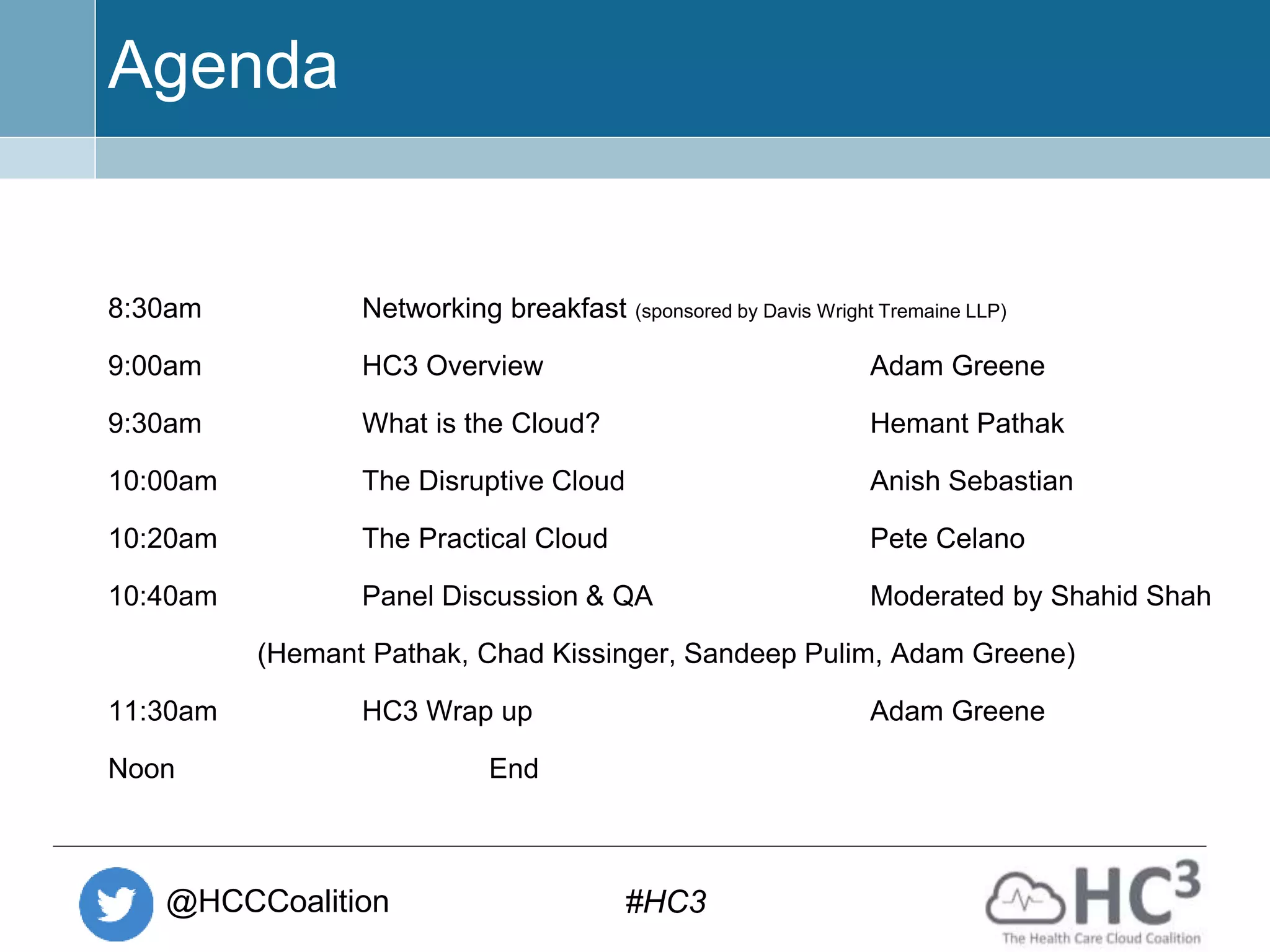 @HCCCoalition #HC3
Agenda
8:30am Networking breakfast (sponsored by Davis Wright Tremaine LLP)
9:00am HC3 Overview Adam Greene
9:30am What is the Cloud? Hemant Pathak
10:00am The Disruptive Cloud Anish Sebastian
10:20am The Practical Cloud Pete Celano
10:40am Panel Discussion & QA Moderated by Shahid Shah
(Hemant Pathak, Chad Kissinger, Sandeep Pulim, Adam Greene)
11:30am HC3 Wrap up Adam Greene
Noon End
 