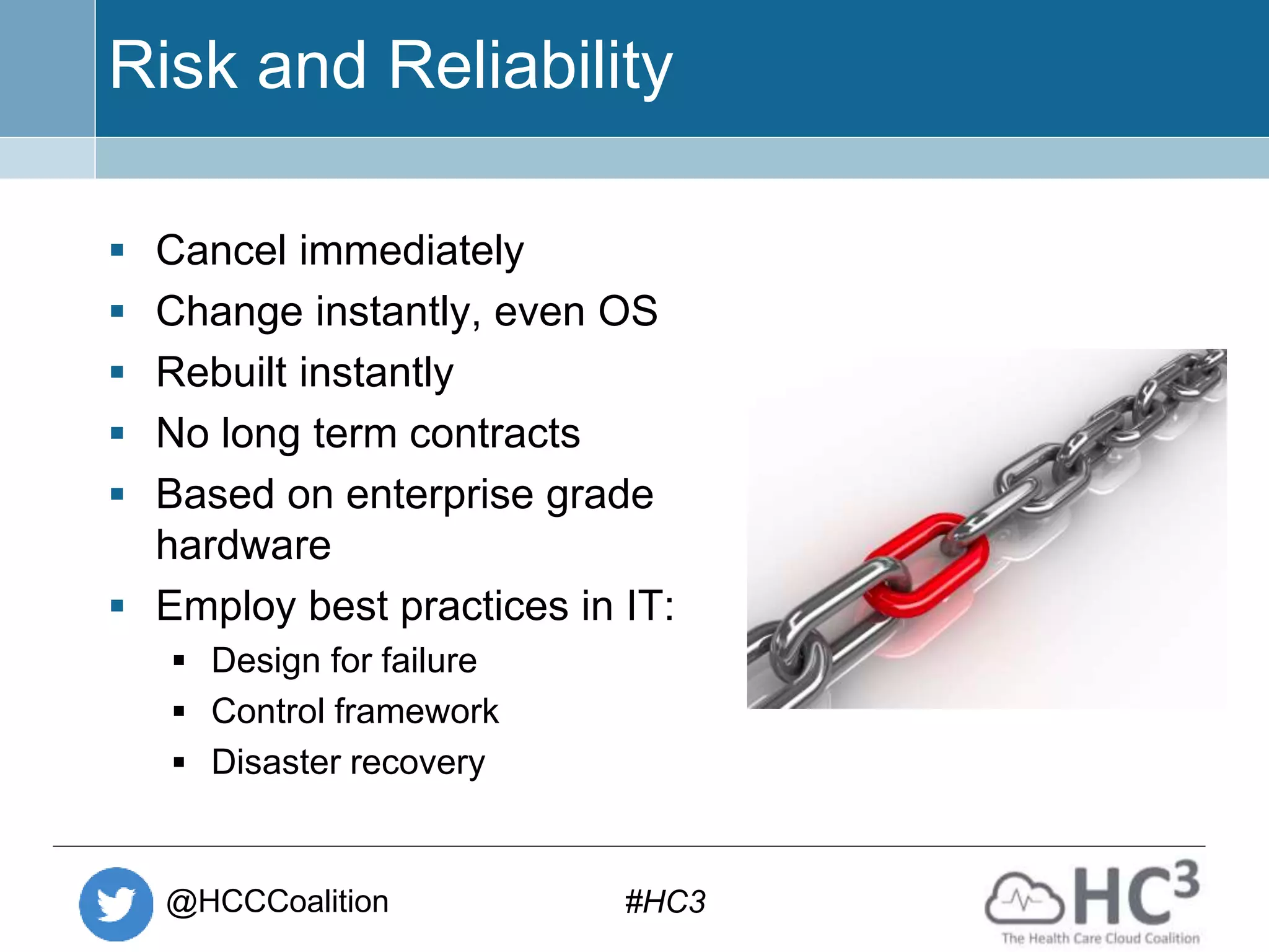 @HCCCoalition #HC3
Risk and Reliability
 Cancel immediately
 Change instantly, even OS
 Rebuilt instantly
 No long term contracts
 Based on enterprise grade
hardware
 Employ best practices in IT:
 Design for failure
 Control framework
 Disaster recovery
 