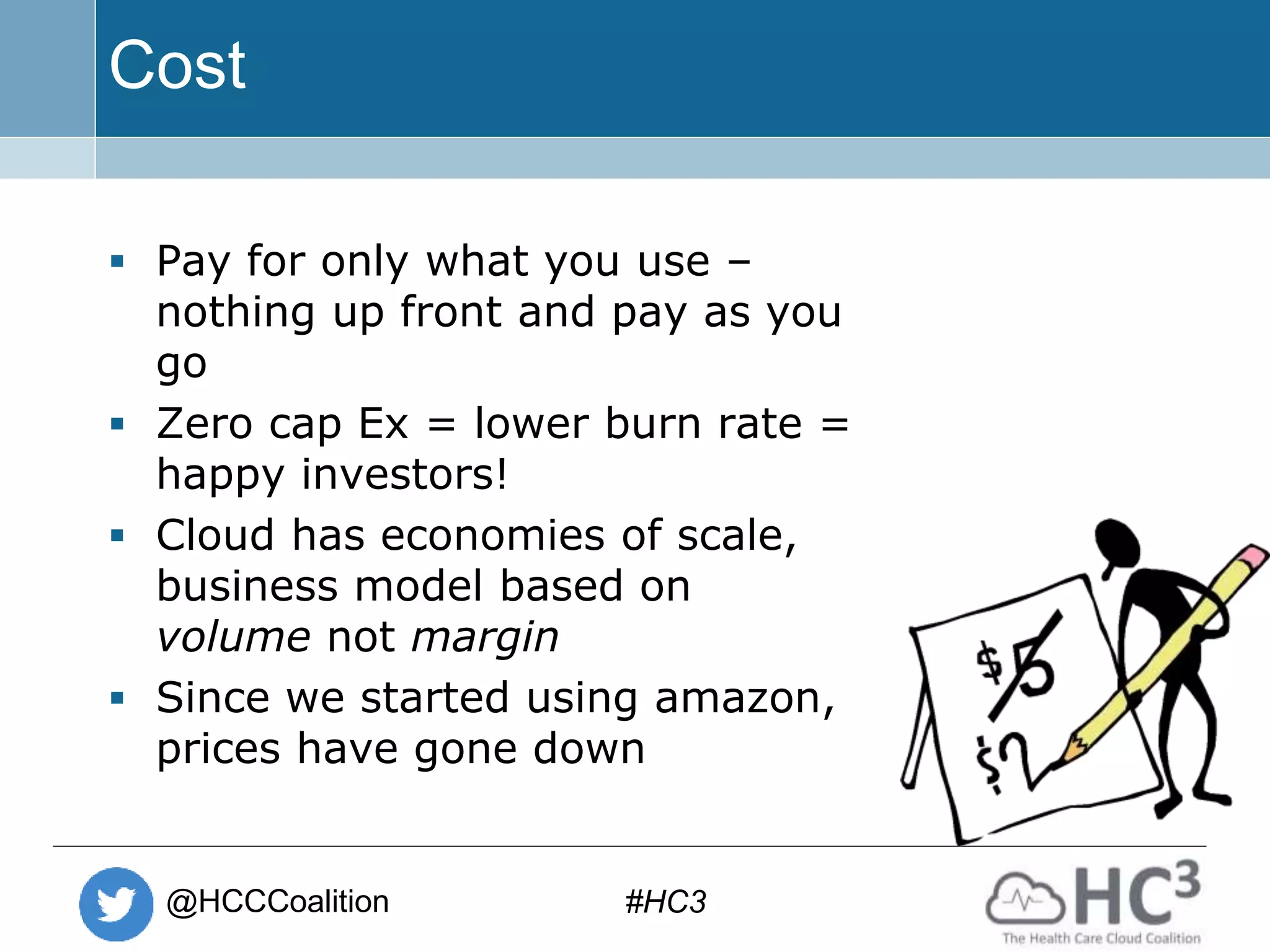 @HCCCoalition #HC3
Cost
 Pay for only what you use –
nothing up front and pay as you
go
 Zero cap Ex = lower burn rate =
happy investors!
 Cloud has economies of scale,
business model based on
volume not margin
 Since we started using amazon,
prices have gone down
 