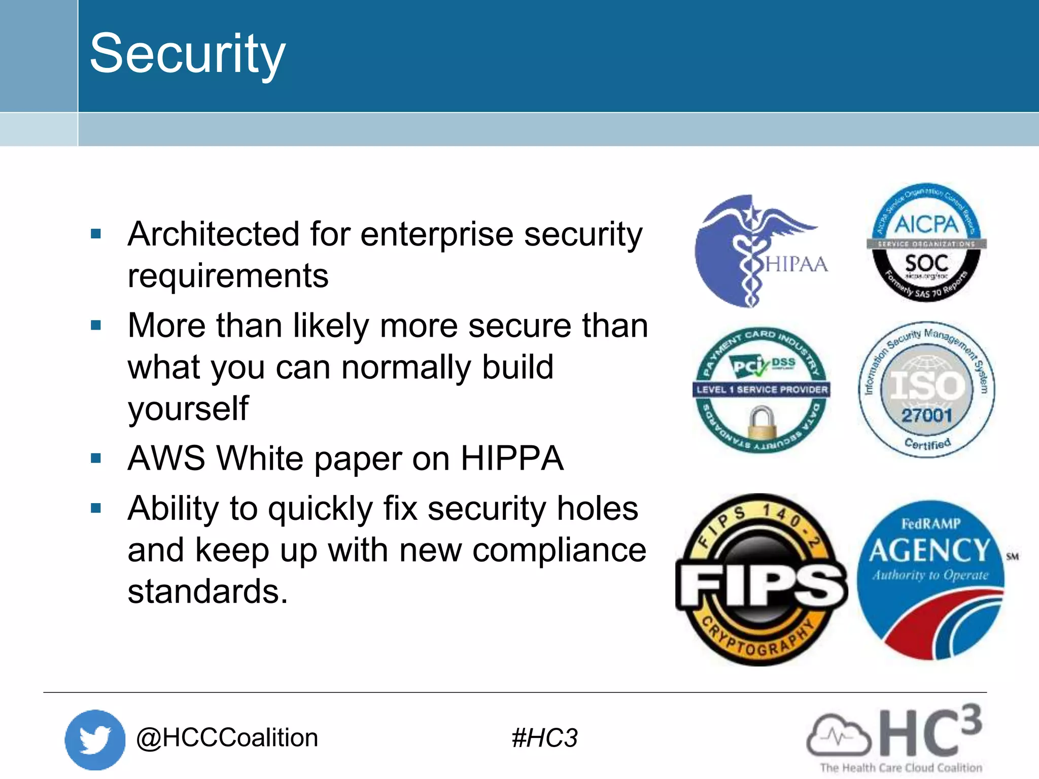 @HCCCoalition #HC3
Security
 Architected for enterprise security
requirements
 More than likely more secure than
what you can normally build
yourself
 AWS White paper on HIPPA
 Ability to quickly fix security holes
and keep up with new compliance
standards.
 