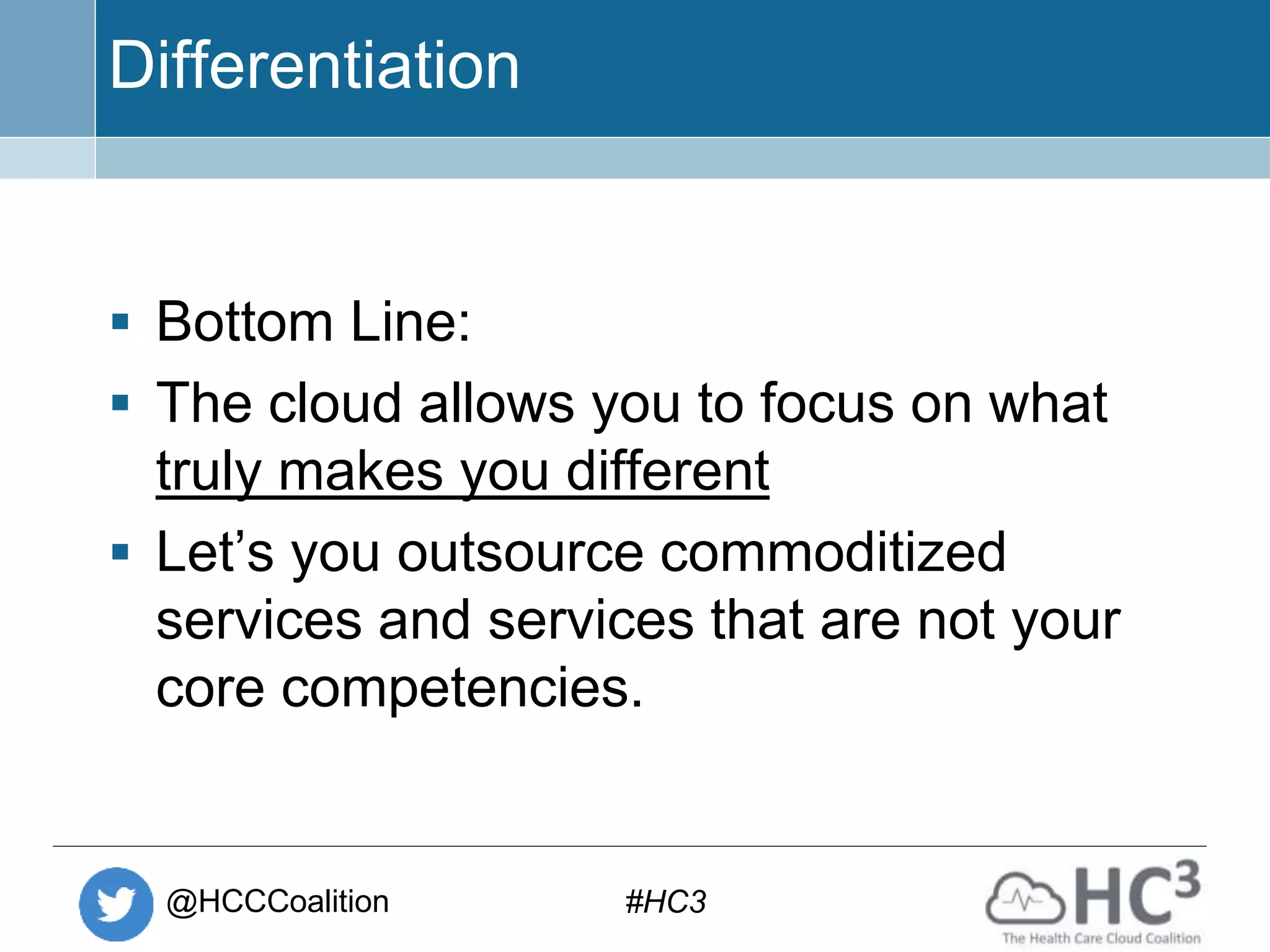 @HCCCoalition #HC3
Differentiation
 Bottom Line:
 The cloud allows you to focus on what
truly makes you different
 Let’s you outsource commoditized
services and services that are not your
core competencies.
 