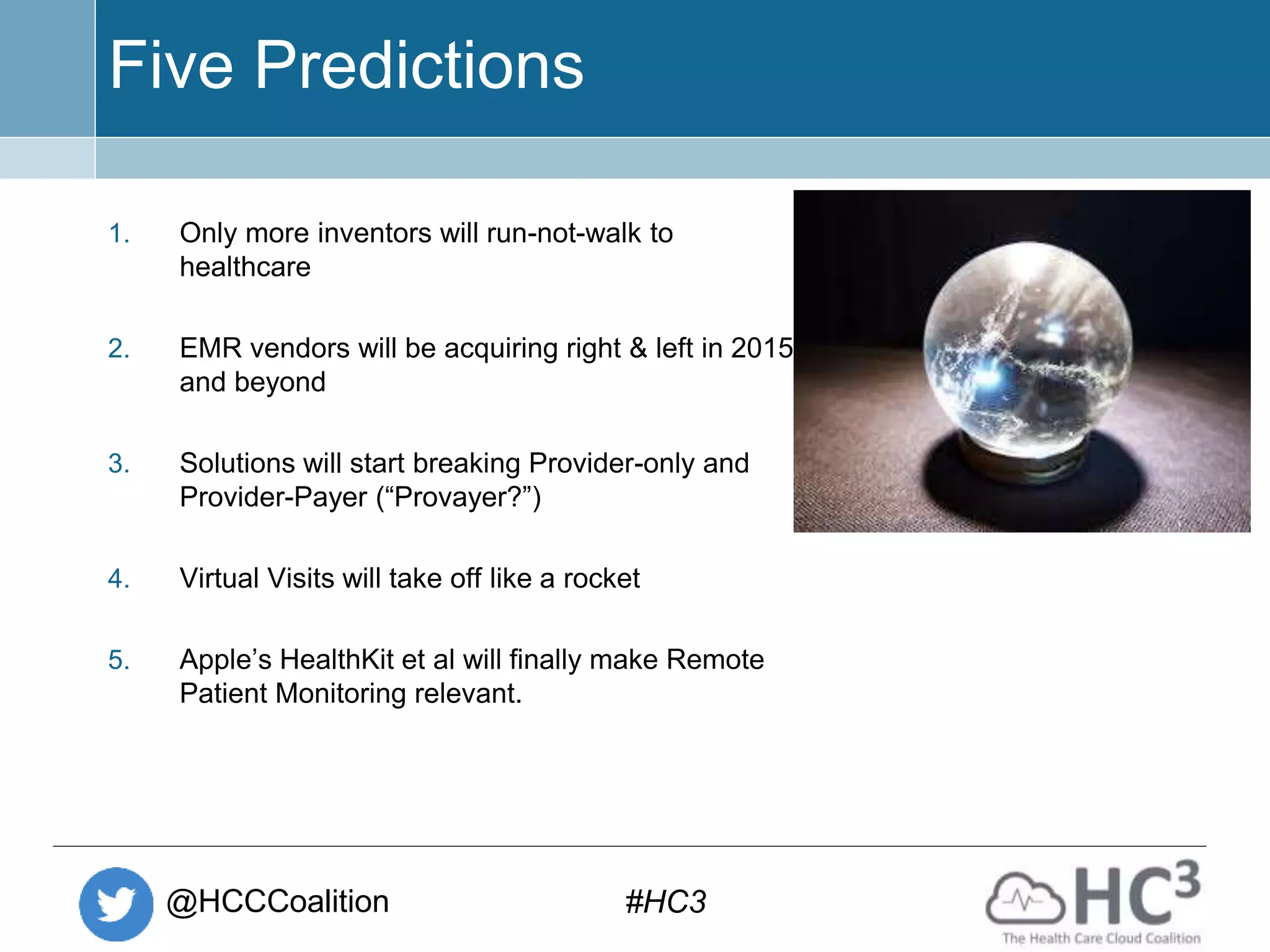 @HCCCoalition #HC3
Five Predictions
1. Only more inventors will run-not-walk to
healthcare
2. EMR vendors will be acquiring right & left in 2015
and beyond
3. Solutions will start breaking Provider-only and
Provider-Payer (“Provayer?”)
4. Virtual Visits will take off like a rocket
5. Apple’s HealthKit et al will finally make Remote
Patient Monitoring relevant.
 