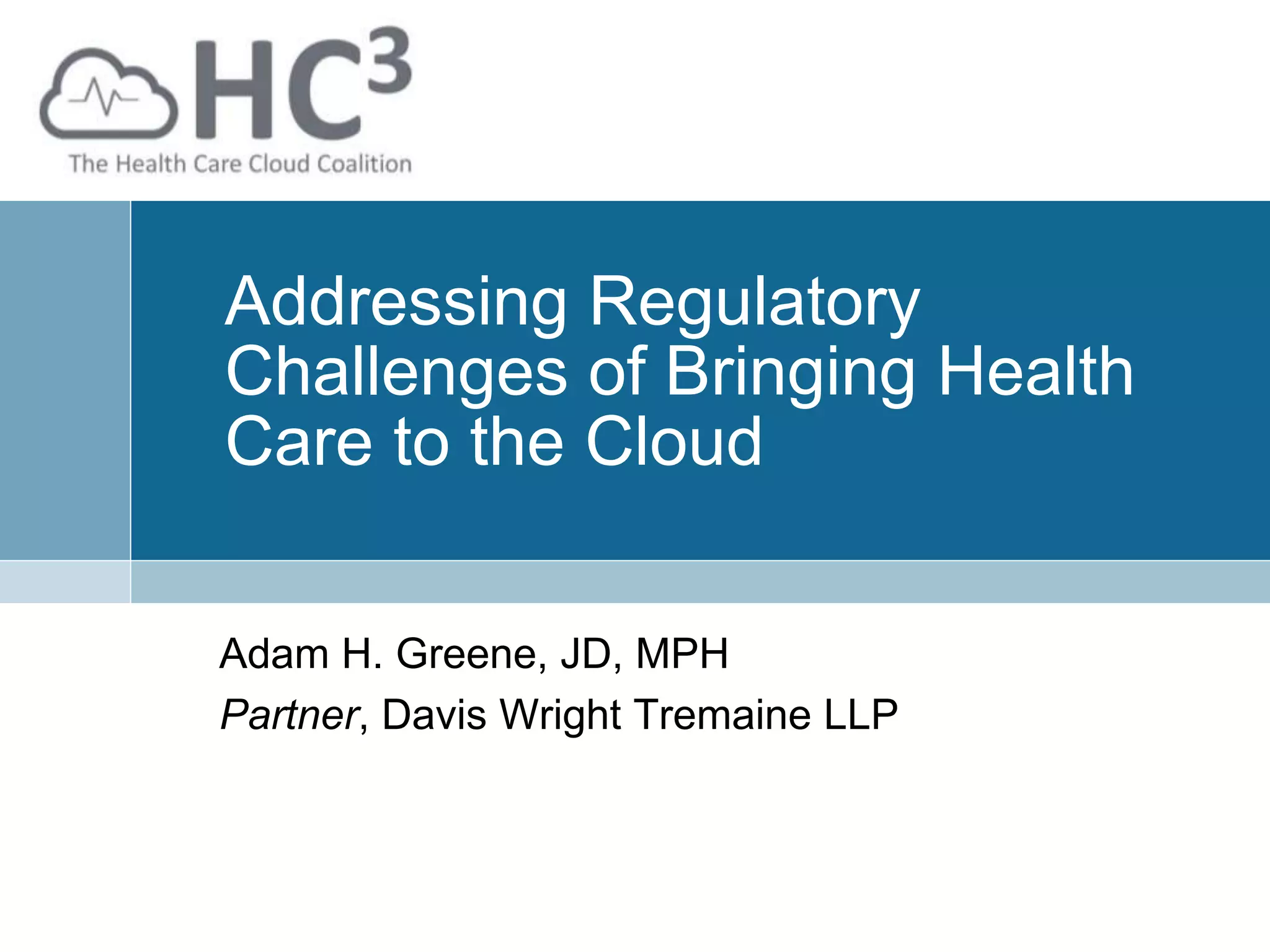 Addressing Regulatory
Challenges of Bringing Health
Care to the Cloud
Adam H. Greene, JD, MPH
Partner, Davis Wright Tremaine LLP
 