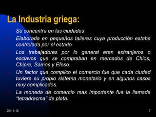 La Industria griega:
1.    Se concentra en las ciudades
2.    Elaborada en pequeños talleres cuya producción estaba
      controlada por el estado
3.    Los trabajadores por lo general eran extranjeros o
      esclavos que se compraban en mercados de Chios,
      Chipre, Samos y Efeso.
4.    Un factor que complico el comercio fue que cada ciudad
      tuviera su propio sistema monetario y en algunos casos
      muy complicados.
5.    La moneda de comercio mas importante fue la llamada
      “tetradracma” de plata.

20/11/12                                                   7
 