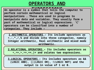 OPERATORS AND
EXPRESSIONS
An operator is a symbol that tells the computer to
perform certain mathematical or logical
manipulations . These are used in programs to
manipulate data and variables. They usually form a
part of mathematical or logical expressions. ‘C’
operators can be classified into a number of
categories. They include –
1.ARITHMETIC OPERATORS – Its include operators as
+,-,*,/,% and divide into three categories, namely
Integer arithmetic, Real arithmetic and mixed mode
arithmetic.
2.RELATIONAL OPERATORS – Its includes operators as
<,<=,>,>=,==,|= and relates two expressions.
3.LOGICAL OPERATORS – Its includes operators as &&
(LOGIC AND), ||(LOGIC OR), !(LOGIC NOT) and the
output is in value of 1 or 0.
 