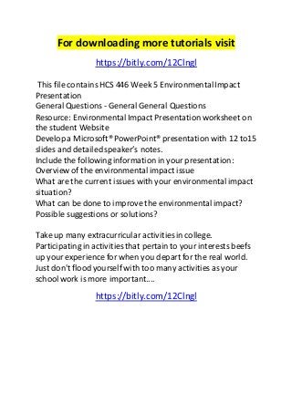 For downloading more tutorials visit 
https://bitly.com/12Clngl 
This file contains HCS 446 Week 5 Environmental Impact 
Presentation 
General Questions - General General Questions 
Resource: Environmental Impact Presentation worksheet on 
the student Website 
Develop a Microsoft® PowerPoint® presentation with 12 to15 
slides and detailed speaker’s notes. 
Include the following information in your presentation: 
Overview of the environmental impact issue 
What are the current issues with your environmental impact 
situation? 
What can be done to improve the environmental impact? 
Possible suggestions or solutions? 
Take up many extracurricular activities in college. 
Participating in activities that pertain to your interests beefs 
up your experience for when you depart for the real world. 
Just don't flood yourself with too many activities as your 
school work is more important.... 
https://bitly.com/12Clngl 
