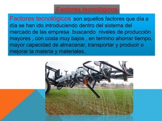 Factores tecnológicos: son aquellos factores que día a
día se han ido introduciendo dentro del sistema del
mercado de las empresa buscando niveles de producción
mayores , con costa muy bajos , en termino ahorrar tiempo,
mayor capacidad de almacenar, transportar y producir o
mejorar la materia y materiales.
Factores tecnológicos
 
