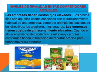 NIVELES DE RIVALIDAD ENTRE COMPETIDORES
ACTUALES
Las empresas tienen costos fijos elevados. Los costos
fijos son aquellos costos asociados con el funcionamiento
habitual de una empresa, como por ejemplo los sueldos de
los directivos, los alquileres, los seguros. Las empresas
tienen costos de almacenamiento elevados. Cuando el
almacenamiento de productos resulta muy caro, las
compañías tienen la tentación de recortar precios para
hacer mover su producto.
 