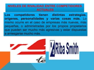 NIVELES DE RIVALIDAD ENTRE COMPETIDORES
ACTUALES
Los competidores tienen distintas estrategias,
orígenes, personalidades y varias cosas más. Lo
mismo ocurre en el caso de empresas más nuevas, más
pequeñas, o administradas por los propios propietarios
que pueden ser mucho más agresivas y estar dispuestas
a arriesgarse mucho más.
 