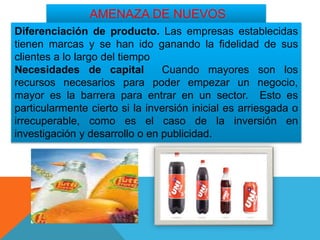 AMENAZA DE NUEVOS
COMPETIDORESDiferenciación de producto. Las empresas establecidas
tienen marcas y se han ido ganando la fidelidad de sus
clientes a lo largo del tiempo
Necesidades de capital Cuando mayores son los
recursos necesarios para poder empezar un negocio,
mayor es la barrera para entrar en un sector. Esto es
particularmente cierto si la inversión inicial es arriesgada o
irrecuperable, como es el caso de la inversión en
investigación y desarrollo o en publicidad.
 