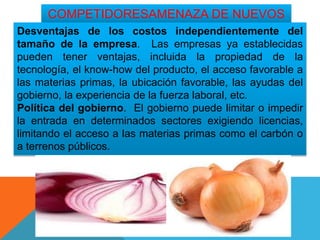 COMPETIDORESAMENAZA DE NUEVOS
Desventajas de los costos independientemente del
tamaño de la empresa. Las empresas ya establecidas
pueden tener ventajas, incluida la propiedad de la
tecnología, el know-how del producto, el acceso favorable a
las materias primas, la ubicación favorable, las ayudas del
gobierno, la experiencia de la fuerza laboral, etc.
Política del gobierno. El gobierno puede limitar o impedir
la entrada en determinados sectores exigiendo licencias,
limitando el acceso a las materias primas como el carbón o
a terrenos públicos.
 