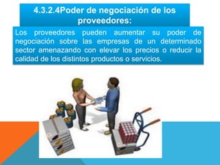 4.3.2.4Poder de negociación de los
proveedores:
Los proveedores pueden aumentar su poder de
negociación sobre las empresas de un determinado
sector amenazando con elevar los precios o reducir la
calidad de los distintos productos o servicios.
 