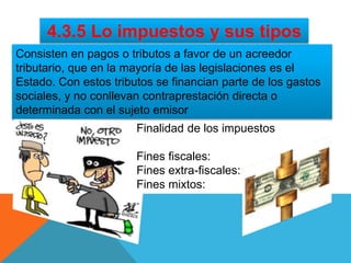 4.3.5 Lo impuestos y sus tipos
Consisten en pagos o tributos a favor de un acreedor
tributario, que en la mayoría de las legislaciones es el
Estado. Con estos tributos se financian parte de los gastos
sociales, y no conllevan contraprestación directa o
determinada con el sujeto emisor
Finalidad de los impuestos
Fines fiscales:
Fines extra-fiscales:
Fines mixtos:
 