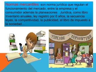 Normas mercantiles: son norma jurídica que regulan el
funcionamiento del mercado, entre la empresa y el
consumidor además la planeaciones Jurídica, como libro
Inventario anuales, ley registro por 6 años, la secuencia
leyes, la competitividad, la publicidad, el libro de impuesto a
la sociedad…
 