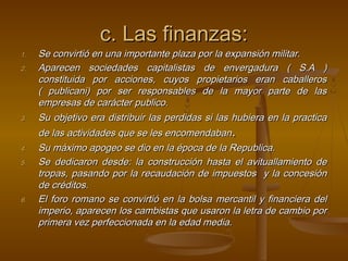 c. Las finanzas:
1.   Se convirtió en una importante plaza por la expansión militar.
2.   Aparecen sociedades capitalistas de envergadura ( S.A )
     constituida por acciones, cuyos propietarios eran caballeros
     ( publicani) por ser responsables de la mayor parte de las
     empresas de carácter publico.
3.   Su objetivo era distribuir las perdidas si las hubiera en la practica
     de las actividades que se les encomendaban.
4.   Su máximo apogeo se dio en la época de la Republica.
5.   Se dedicaron desde: la construcción hasta el avituallamiento de
     tropas, pasando por la recaudación de impuestos y la concesión
     de créditos.
6.   El foro romano se convirtió en la bolsa mercantil y financiera del
     imperio, aparecen los cambistas que usaron la letra de cambio por
     primera vez perfeccionada en la edad media.
 