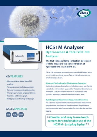 HC51M Analyser

Hydrocarbon & Total VOC FID
Analyser
The HC51M uses flame ionisation detection
(FID) to measure the concentration of
hydrocarbons in ambient air.
The HC51M is delivered with built-in zero/span solenoid valves, which

KEYFEATURES
•

High sensitivity, stable, linear FID
analyser

•
•
•
•
•

Temperature controlled pneumatics
Remote troubleshooting diagnostics
User programmable ranges and times
Real time calibration graph
Field proven technology and design

can connect to an external source of gas for manual, automatic and
remote zero/span checks.

Advanced Technology for Multitasking Operation
Multitasking software allows advanced calculations gives user-friendly
access to the instrument set-up, as well as the status and maintenance
parameters. Users also have the freedom to access to real-time
synoptics, auto-diagnostics and maintenance data screens.

Auto Response Determines Measurement Function
The automatic response time function determines the measurement
integration time best suited for the measurement of hydrocarbon

THC

CH4

nmHC

concentrations. On board memory allows for data collection and data
logging.

“

Familiar and easy to use touch
screens for comfortable use of the
HC51M - just plug & play!

“

GASESANALYSED

 