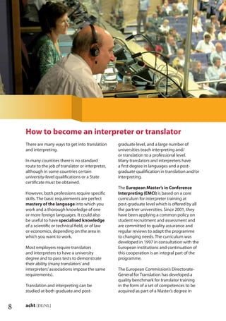 8 acht [DE/NL]
There are many ways to get into translation
and interpreting.
In many countries there is no standard
route to the job of translator or interpreter,
although in some countries certain
university-level qualiﬁcations or a State
certiﬁcate must be obtained.
However, both professions require speciﬁc
skills. The basic requirements are perfect
mastery of the language into which you
work and a thorough knowledge of one
or more foreign languages. It could also
be useful to have specialised knowledge
of a scientiﬁc or technical ﬁeld, or of law
or economics, depending on the area in
which you want to work.
Most employers require translators
and interpreters to have a university
degree and to pass tests to demonstrate
their ability (many translators’and
interpreters’associations impose the same
requirements).
Translation and interpreting can be
studied at both graduate and post-
graduate level, and a large number of
universities teach interpreting and/
or translation to a professional level.
Many translators and interpreters have
a ﬁrst degree in languages and a post-
graduate qualiﬁcation in translation and/or
interpreting.
The European Master’s in Conference
Interpreting (EMCI) is based on a core
curriculum for interpreter training at
post-graduate level which is oﬀered by all
the partner universities. Since 2001, they
have been applying a common policy on
student recruitment and assessment and
are committed to quality assurance and
regular reviews to adapt the programme
to changing needs. The curriculum was
developed in 1997 in consultation with the
European institutions and continuation of
this cooperation is an integral part of the
programme.
The European Commission’s Directorate-
General for Translation has developed a
quality benchmark for translator training
in the form of a set of competences to be
acquired as part of a Master’s degree in
How to become an interpreter or translator
 