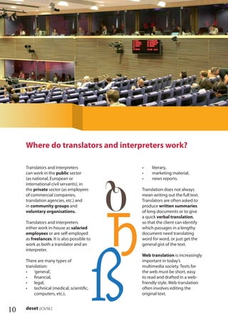 10 deset [CS/SL]
Translators and interpreters
can work in the public sector
(as national, European or
international civil servants), in
the private sector (as employees
of commercial companies,
translation agencies, etc.) and
in community groups and
voluntary organisations.
Translators and interpreters
either work in-house as salaried
employees or are self-employed
as freelances. It is also possible to
work as both a translator and an
interpreter.
There are many types of
translation:
‘general’,•
ﬁnancial,•
legal,•
technical (medical, scientiﬁc,•
computers, etc.),
literary,•
marketing material,•
news reports.•
Translation does not always
mean writing out the full text.
Translators are often asked to
produce written summaries
of long documents or to give
a quick verbal translation,
so that the client can identify
which passages in a lengthy
document need translating
word for word, or just get the
general gist of the text.
Web translation is increasingly
important in today’s
multimedia society. Texts for
the web must be short, easy
to read and drafted in a web-
friendly style. Web translation
often involves editing the
original text.
Where do translators and interpreters work?
 