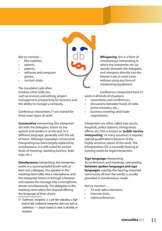 11vienuolika [LT]
Not to mention …
ﬁlm subtitles,•
adverts,•
patents,•
software and computer•
games,
cartoon strips.•
The translator’s job often
involves other skills too,
such as revision and editing, project
management, prospecting for business and
the ability to manage a company.
Conference interpreters (2
) are trained for
three main types of work:
Consecutive interpreting: the interpreter
sits with the delegates, listens to the
speech and renders it at the end, in a
diﬀerent language, generally with the aid
of notes. Although nowadays consecutive
interpreting has been largely replaced by
simultaneous, it is still useful for certain
kinds of meetings (working lunches, ﬁeld
trips, etc.).
Simultaneous interpreting: the interpreter
works in a sound-proofed booth with at
least one colleague. The speaker in the
meeting room talks into a microphone, and
the interpreter listens in through a headset
and repeats the message into a microphone
almost simultaneously. The delegates in the
meeting room select the channel oﬀering
the language of their choice.
(2
) ‘Conference interpreter’ is a job title indicating a high
level of skill. Conference interpreters don’t just work at
conferences — they’re trained to work in all kinds of
situations.
Whispering: this is a form of
simultaneous interpreting in
which the interpreter sits (or
stands) between the delegates
and interprets directly into the
listener’s ear, in most cases
without using any form of
interpreting equipment.
Conference interpreters have to
work in all kinds of situations:
committees and conferences,•
discussions between heads of state,•
prime ministers, etc.,
business meetings and trade•
negotiations.
Interpreters are often called into courts,
hospitals, police stations, immigration
oﬃces, etc. This is known as ‘public service
interpreting’. In many countries it requires
special qualiﬁcations because of the
highly sensitive nature of the work. The
Interpretation DG is currently looking at
training needs for legal interpreters.
Sign-language interpreting:
At conferences and meetings, interpreting
between spoken languages and sign
languages, used by the hearing-impaired
community all over the world, is usually
provided in simultaneous mode.
Not to mention …
TV and radio interviews,•
Internet chats,•
videoconferences.•
 