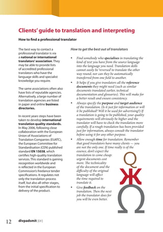 12 divpadsmit [LV]
The best way to contact a
professional translator is via
a national or international
translators’association. They
may be able to provide lists
of accredited professional
translators who have the
language skills and specialist
knowledge you require.
The same associations often also
have lists of reputable agencies.
Alternatively, a large number of
translation agencies are listed
in paper and online business
directories.
In recent years steps have been
taken to develop international
translation quality standards.
In May 2006, following close
collaboration with the European
Union of Associations of
Translation Companies (EUATC),
the European Committee for
Standardisation (CEN) published
standard EN 15038, which
certiﬁes high-quality translation
services. This standard is gaining
recognition worldwide and
is reﬂected in the European
Commission’s freelance tender
speciﬁcations. It regulates not
only the translation process
itself, but also all other stages,
from the initial speciﬁcation to
delivery of the product.
How to get the best out of translators
Find somebody who• specialises in translating the
kind of text you have from the source language
into the language you need. Translation skills
cannot easily be ‘reversed’ to translate the other
way round, nor can they be automatically
transferred from one ﬁeld to another.
It helps if you give translators all the• reference
documents they might need (such as similar
documents translated earlier, technical
documentation and glossaries). This will make for
a better result and ensure consistency.
Always specify the• purpose and target audience
of the translation. (Is it just for information or will
it be published? Will it be used for advertising?) If
a translation is going to be published, your quality
requirements will obviously be higher and the
translator will have to check the translation more
carefully. If a rough translation has been provided
just for information, always consult the translator
before using it for any other purpose.
Allow enough• time for translation. Remember
that good translators have many clients — you
are not the only one. If time really is of the
essence, don’t expect the
translation to come cheap:
urgent documents cost
more. The technicality
of the document and the
diﬃculty of the original
language will aﬀect
the time required to
translate it.
Give• feedback on the
translation. Then the next
job the translator does for
you will be even better.
Clients’guide to translation and interpreting
How to ﬁnd a professional translator
 