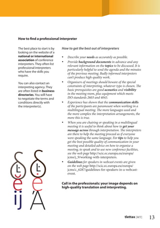 13tlettax [MT]
The best place to start is by
looking on the website of a
national or international
association of conference
interpreters. They often list
professional interpreters
who have the skills you
require.
You can also contact an
interpreting agency. They
are often listed in business
directories. You will have
to negotiate the terms and
conditions directly with
the interpreter(s).
How to ﬁnd a professional interpreter
How to get the best out of interpreters
Describe your• needs as accurately as possible.
Provide• background documents in advance and any
relevant information on the topics to be discussed. It is
particularly helpful to send the agenda and the minutes
of the previous meeting. Badly informed interpreters
can’t produce high-quality work.
Organisers of meetings should beware of the special•
constraints of interpreting, whatever type is chosen. The
basic prerequisites are good acoustics and visibility
in the meeting room, plus equipment which meets
ISO standards 2603 and 4043.
Experience has shown that the• communication skills
of the participants are paramount when working in a
multilingual meeting. The more languages used and
the more complex the interpretation arrangements, the
more this is true.
When you are chairing or speaking in a multilingual•
meeting it is useful to think about how to get your
message across through interpretation. The interpreters
are there to help the meeting proceed as if everyone
were speaking the same language. For tips to help you
get the best possible quality of communication in your
meeting and detailed advice on how to organise a
meeting, to speak and to use new conference facilities,
see the web page http://scic.ec.europa.eu/europa/
jcms/j_9/working-with-interpreters.
Guidelines• for speakers in webcast events are given
on the web page http://scic.ec.europa.eu/europa/
jcms/c_6287/guidelines-for-speakers-in-a-webcast-
event.
Call in the professionals: your image depends on
high-quality translation and interpreting.
 