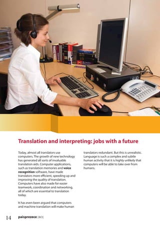 14 paisprezece [RO]
Today, almost all translators use
computers. The growth of new technology
has generated all sorts of invaluable
translation aids. Computer applications,
such as translation memories and voice
recognition software, have made
translators more eﬃcient, speeding up and
improving the quality of translation.
Computers have also made for easier
teamwork, coordination and networking,
all of which are essential to translation
today.
It has even been argued that computers
and machine translation will make human
translators redundant. But this is unrealistic.
Language is such a complex and subtle
human activity that it is highly unlikely that
computers will be able to take over from
humans.
Translation and interpreting: jobs with a future
 