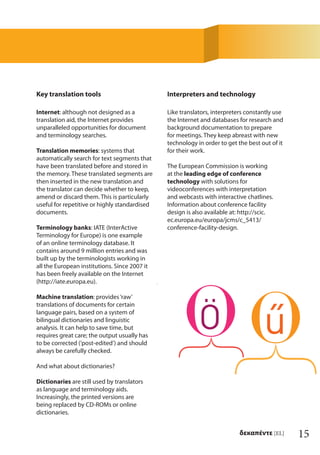 15δεκαπέντε [EL]
Key translation tools
Internet: although not designed as a
translation aid, the Internet provides
unparalleled opportunities for document
and terminology searches.
Translation memories: systems that
automatically search for text segments that
have been translated before and stored in
the memory. These translated segments are
then inserted in the new translation and
the translator can decide whether to keep,
amend or discard them. This is particularly
useful for repetitive or highly standardised
documents.
Terminology banks: IATE (InterActive
Terminology for Europe) is one example
of an online terminology database. It
contains around 9 million entries and was
built up by the terminologists working in
all the European institutions. Since 2007 it
has been freely available on the Internet
(http://iate.europa.eu).
Machine translation: provides‘raw’
translations of documents for certain
language pairs, based on a system of
bilingual dictionaries and linguistic
analysis. It can help to save time, but
requires great care; the output usually has
to be corrected (‘post-edited’) and should
always be carefully checked.
And what about dictionaries?
Dictionaries are still used by translators
as language and terminology aids.
Increasingly, the printed versions are
being replaced by CD-ROMs or online
dictionaries.
Interpreters and technology
Like translators, interpreters constantly use
the Internet and databases for research and
background documentation to prepare
for meetings. They keep abreast with new
technology in order to get the best out of it
for their work.
The European Commission is working
at the leading edge of conference
technology with solutions for
videoconferences with interpretation
and webcasts with interactive chatlines.
Information about conference facility
design is also available at: http://scic.
ec.europa.eu/europa/jcms/c_5413/
conference-facility-design.
 