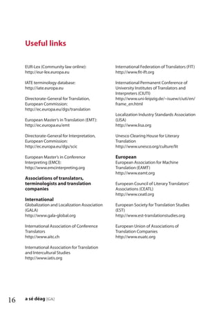 16 a sé déag [GA]
EUR-Lex (Community law online):
http://eur-lex.europa.eu
IATE terminology database:
http://iate.europa.eu
Directorate-General for Translation,
European Commission:
http://ec.europa.eu/dgs/translation
European Master’s in Translation (EMT):
http://ec.europa.eu/emt
Directorate-General for Interpretation,
European Commission:
http://ec.europa.eu/dgs/scic
European Master’s in Conference
Interpreting (EMCI):
http://www.emcinterpreting.org
Associations of translators,
terminologists and translation
companies
International
Globalization and Localization Association
(GALA)
http://www.gala-global.org
International Association of Conference
Translators
http://www.aitc.ch
International Association for Translation
and Intercultural Studies
http://www.iatis.org
International Federation of Translators (FIT)
http://www.ﬁt-ift.org
International Permanent Conference of
University Institutes of Translators and
Interpreters (CIUTI)
http://www.uni-leipzig.de/~isuew/ciuti/en/
frame_en.html
Localization Industry Standards Association
(LISA)
http://www.lisa.org
Unesco Clearing House for Literary
Translation
http://www.unesco.org/culture/lit
European
European Association for Machine
Translation (EAMT)
http://www.eamt.org
European Council of Literary Translators’
Associations (CEATL)
http://www.ceatl.org
European Society for Translation Studies
(EST)
http://www.est-translationstudies.org
European Union of Associations of
Translation Companies
http://www.euatc.org
Useful links
 