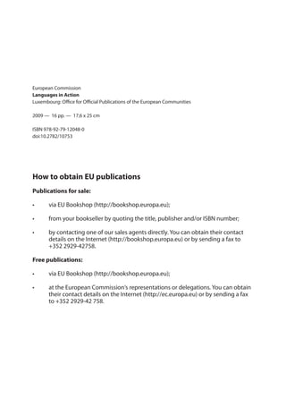 Europe Direct is a service to help you ﬁnd answers
to your questions about the European Union
Freephone number (*):
00 800 6 7 8 9 10 11
(*) Certain mobile telephone operators do not allow access to 00 800 numbers or these calls may
be billed.
More information on the European Union is available on the Internet (http://europa.eu).
Cataloguing data can be found at the end of this publication.
Luxembourg: Oﬃce for Oﬃcial Publications of the European Communities, 2009
ISBN 978-92-79-12048-0
doi:10.2782/10753
© European Communities, 2009
Reproduction is authorised provided the source is acknowledged.
Printed in Belgium
Printed on white chlorine-free paper
European Commission
Languages in Action
Luxembourg: Oﬃce for Oﬃcial Publications of the European Communities
2009 — 16 pp. — 17,6 x 25 cm
ISBN 978-92-79-12048-0
doi:10.2782/10753
How to obtain EU publications
Publications for sale:
• via EU Bookshop (http://bookshop.europa.eu);
• from your bookseller by quoting the title, publisher and/or ISBN number;
• by contacting one of our sales agents directly. You can obtain their contact
details on the Internet (http://bookshop.europa.eu) or by sending a fax to
+352 2929-42758.
Free publications:
• via EU Bookshop (http://bookshop.europa.eu);
• at the European Commission‘s representations or delegations. You can obtain
their contact details on the Internet (http://ec.europa.eu) or by sending a fax
to +352 2929-42 758.
 