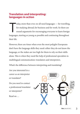 3tre [DA/IT/SV]
T
oday, more than ever, we all need languages — for travelling,
for studying abroad, for business and for work. So there are
sound arguments for encouraging everyone to learn foreign
languages, starting as young as possible and continuing throughout
their life.
However, there are times when even the most polyglot Europeans
don’t have the language skills they need: either they do not know the
language, or the stakes are too high for them to rely on their skills
alone. This is when they need the help of professional specialists in
multilingual communication: translators and interpreters.
What’s the diﬀerence between interpreting and translating?
Are you interested in a
career as an interpreter
or translator?
Do you need to contact
a professional translator
or interpreter?
Read on …
Translation and interpreting:
languages in action
 