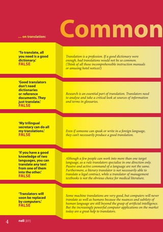 4 neli [ET]
Translation is a profession. If a good dictionary were
enough, bad translations would not be so common.
(Think of all those incomprehensible instruction manuals
or amusing hotel notices!)
‘To translate, all
you need is a good
dictionary.’
FALSE
‘Good translators
don’t need
dictionaries
or reference
documents. They
just translate.’
FALSE
Research is an essential part of translation. Translators need
to analyse and take a critical look at sources of information
and terms in glossaries.
‘My trilingual
secretary can do all
my translations.’
FALSE
Even if someone can speak or write in a foreign language,
they can’t necessarily produce a good translation.
…… oon ttraannsllaatiionn:
‘Translators will
soon be replaced
by computers.’
FALSE
Although a few people can work into more than one target
language, as a rule translators specialise in one direction only.
Passive and active command of a language are not the same.
Furthermore, a literary translator is not necessarily able to
translate a legal contract, while a translator of management
textbooks is not the obvious choice for medical literature.
‘If you have a good
knowledge of two
languages, you can
translate any text
from one of them
into the other.’
FALSE
Some machine translations are very good, but computers will never
translate as well as humans because the nuances and subtlety of
human language are still beyond the grasp of artiﬁcial intelligence.
But the increasingly powerful computer applications on the market
today are a great help to translators.
 