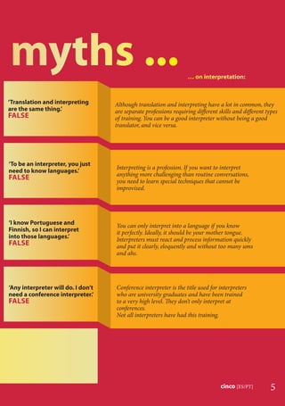 5cinco [ES/PT]
‘Any interpreter will do. I don’t
need a conference interpreter.’
FALSE
‘To be an interpreter, you just
need to know languages.’
FALSE
Interpreting is a profession. If you want to interpret
anything more challenging than routine conversations,
you need to learn special techniques that cannot be
improvised.
‘I know Portuguese and
Finnish, so I can interpret
into those languages.’
FALSE
You can only interpret into a language if you know
it perfectly. Ideally, it should be your mother tongue.
Interpreters must react and process information quickly
and put it clearly, eloquently and without too many ums
and ahs.
Conference interpreter is the title used for interpreters
who are university graduates and have been trained
to a very high level. They don’t only interpret at
conferences.
Not all interpreters have had this training.
…… oon iintterpppreetaatioonn:
‘Translation and interpreting
are the same thing.’
FALSE
Although translation and interpreting have a lot in common, they
are separate professions requiring diﬀerent skills and diﬀerent types
of training. You can be a good interpreter without being a good
translator, and vice versa.
 