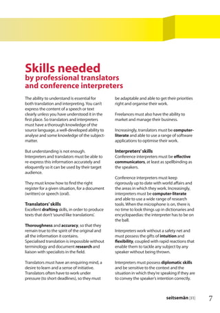 7seitsemän [FI]
The ability to understand is essential for
both translation and interpreting.You can’t
express the content of a speech or text
clearly unless you have understood it in the
ﬁrst place. So translators and interpreters
must have a thorough knowledge of the
source language, a well-developed ability to
analyse and some knowledge of the subject-
matter.
But understanding is not enough.
Interpreters and translators must be able to
re-express this information accurately and
eloquently so it can be used by their target
audience.
They must know how to ﬁnd the right
register for a given situation, for a document
(written) or speech (oral).
Translators’skills
Excellent drafting skills, in order to produce
texts that don’t‘sound like translations’.
Thoroughness and accuracy, so that they
remain true to the spirit of the original and
all the information it contains.
Specialised translation is impossible without
terminology and document research and
liaison with specialists in the ﬁeld.
Translators must have an enquiring mind, a
desire to learn and a sense of initiative.
Translators often have to work under
pressure (to short deadlines), so they must
be adaptable and able to get their priorities
right and organise their work.
Freelances must also have the ability to
market and manage their business.
Increasingly, translators must be computer-
literate and able to use a range of software
applications to optimise their work.
Interpreters’skills
Conference interpreters must be eﬀective
communicators, at least as spellbinding as
the speakers.
Conference interpreters must keep
rigorously up to date with world aﬀairs and
the areas in which they work. Increasingly,
interpreters must be computer-literate
and able to use a wide range of research
tools. When the microphone is on, there is
no time to look things up in dictionaries and
encyclopaedias: the interpreter has to be on
the ball.
Interpreters work without a safety net and
must possess the gifts of intuition and
ﬂexibility, coupled with rapid reactions that
enable them to tackle any subject by any
speaker without being thrown.
Interpreters must possess diplomatic skills
and be sensitive to the context and the
situation in which they’re speaking if they are
to convey the speaker’s intention correctly.
Skills needed
by professional translators
and conference interpreters
 