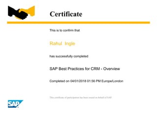 Certificate
This is to confirm that
Rahul Ingle
has successfully completed
SAP Best Practices for CRM - Overview
Completed on 04/01/2018 01:56 PM Europe/London
This certificate of participation has been issued on behalf of SAP.
 