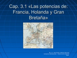 Cap. 3.1 «Las potencias de:
 Francia, Holanda y Gran
         Bretaña»




                        Ms. Lic. Jose Pavlov Valdivia Reynoso
               Comercio Internacional – Historia del Comercio
                                                        Iteso.
 