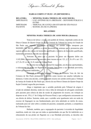 Superior Tribunal de Justiça
                   HABEAS CORPUS Nº 89.523 - SP (2007/0203385-1)

RELATORA               : MINISTRA MARIA THEREZA DE ASSIS MOURA
IMPETRANTE             : LUIZ ANTÔNIO SILVA BRESSANE - DEFENSOR PÚBLICO E
                         OUTRO
IMPETRADO              : TRIBUNAL DE JUSTIÇA DO ESTADO DE SÃO PAULO
PACIENTE               : MANOEL DA SILVA (PRESO)

                                        RELATÓRIO

               MINISTRA MARIA THEREZA DE ASSIS MOURA (Relatora):

               Trata-se de habeas corpus , com pedido de liminar, impetrado contra ato da
Oitava Câmara do Quarto Grupo da Seção Criminal do Tribunal de Justiça do Estado de
São Paulo que, negando provimento ao recurso em sentido estrito interposto por
MANOEL DA SILVA, manteve a prisão decorrente da sentença que o pronunciou pela
suposta prática dos crimes de homicídio qualificado e tentativa de homicídio qualificado,
mantendo a pronúncia em toda sua extensão.
               Noticiam os autos que o paciente foi preso em flagrante delito aos
11.05.2004 e posteriormente denunciado como incurso no art. 121, § 2º, II e IV e art. 121,
§ 2º, II e IV c/c art. 14, II, todos do Código Penal.
               No decorrer da instrução criminal foi requerido, em diversas oportunidades,
o relaxamento da prisão em flagrante do paciente, bem como a sua liberdade provisória,
pleitos que restaram indeferidos.
               Encerrada a instrução criminal, o Juízo da Primeira Vara do Júri da
Comarca de São Paulo pronunciou o paciente como incurso nas sanções indicadas na
denúncia. Contra esta decisão, a defesa interpôs recurso em sentido estrito para o Tribunal
de Justiça do Estado de São Paulo que, através da sua Oitava Câmara do Quarto Grupo da
Seção Criminal, negou-lhe provimento.
               Alega o impetrante que o acórdão proferido pelo Tribunal de origem é
eivado de nulidade absoluta, tendo em vista a falta de intimação do advogado constituído
pelo paciente para ciência da data da sessão de julgamento do recurso, em violação ao
disposto no art. 370, § 1º do Código de Processo Penal, o que configuraria cerceamento no
seu direito de defesa. Sustenta, ainda, que o acórdão seria igualmente nulo em razão de
excesso de linguagem na sua fundamentação, pois teria adentrado ao mérito da causa,
realizando juízo de valor sobre a conduta do paciente, usurpando, portanto, a competência
do Tribunal do Júri.
               Defende, também, que a segregação do paciente é revestida de ilegalidade
manifesta, tendo em vista que em todas as oportunidades em que lhe foi indeferido ou o
relaxamento da sua prisão em flagrante ou a sua liberdade provisória, as decisões não

Documento: 5730733 - RELATÓRIO, EMENTA E VOTO - Site certificado           Página 1 de 11
 