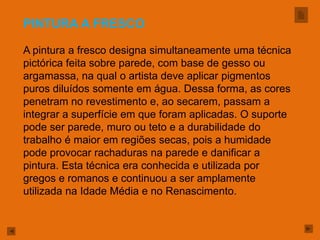 PINTURA A FRESCO

A pintura a fresco designa simultaneamente uma técnica
pictórica feita sobre parede, com base de gesso ou
argamassa, na qual o artista deve aplicar pigmentos
puros diluídos somente em água. Dessa forma, as cores
penetram no revestimento e, ao secarem, passam a
integrar a superfície em que foram aplicadas. O suporte
pode ser parede, muro ou teto e a durabilidade do
trabalho é maior em regiões secas, pois a humidade
pode provocar rachaduras na parede e danificar a
pintura. Esta técnica era conhecida e utilizada por
gregos e romanos e continuou a ser amplamente
utilizada na Idade Média e no Renascimento.
 