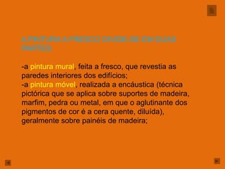 A PINTURA A FRESCO DIVIDE-SE EM DUAS
PARTES:

-a pintura mural, feita a fresco, que revestia as
paredes interiores dos edifícios;
-a pintura móvel, realizada a encáustica (técnica
pictórica que se aplica sobre suportes de madeira,
marfim, pedra ou metal, em que o aglutinante dos
pigmentos de cor é a cera quente, diluída),
geralmente sobre painéis de madeira;
 