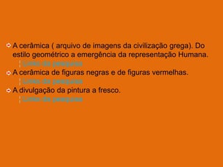 A cerâmica ( arquivo de imagens da civilização grega). Do
estilo geométrico a emergência da representação Humana.
  ¦ Links da pesquisa
A cerâmica de figuras negras e de figuras vermelhas.
  ¦ Links da pesquisa
A divulgação da pintura a fresco.
  ¦ Links da pesquisa
 