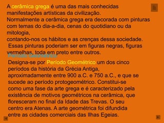 A cerâmica grega é uma das mais conhecidas
manifestações artísticas da civilização.
Normalmente a cerâmica grega era decorada com pinturas
com temas do dia-a-dia, cenas do quotidiano ou da
mitologia,
contando-nos os hábitos e as crenças dessa sociedade.
 Essas pinturas poderiam ser em figuras negras, figuras
vermelhas, toda em preto entre outros.
Período Geométrico
Designa-se por Período Geométrico um dos cinco
períodos da história da Grécia Antiga,
aproximadamente entre 900 a.C. e 750 a.C., e que se
sucede ao período protogeométrico. Constitui-se
como uma fase da arte grega e é caracterizado pela
existência de motivos geométricos na cerâmica, que
floresceram no final da Idade das Trevas. O seu
centro era Atenas. A arte geométrica foi difundida
entre as cidades comerciais das Ilhas Egeias.
 
